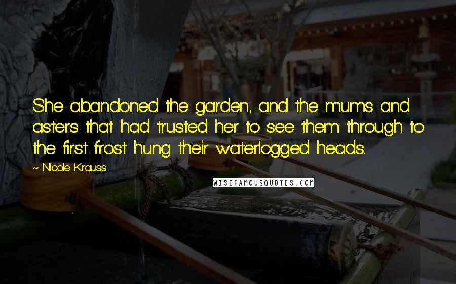 Nicole Krauss Quotes: She abandoned the garden, and the mums and asters that had trusted her to see them through to the first frost hung their waterlogged heads.