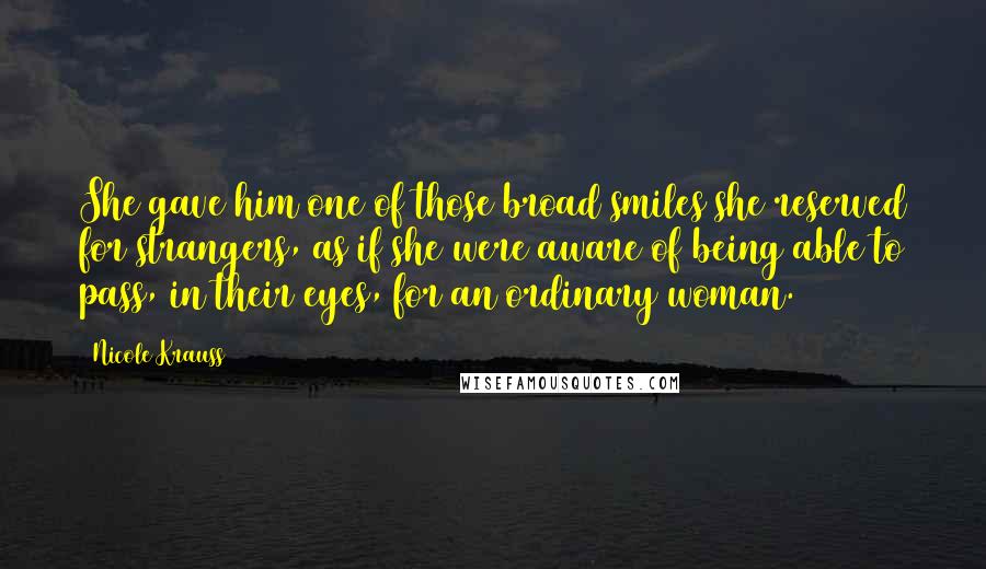 Nicole Krauss Quotes: She gave him one of those broad smiles she reserved for strangers, as if she were aware of being able to pass, in their eyes, for an ordinary woman.