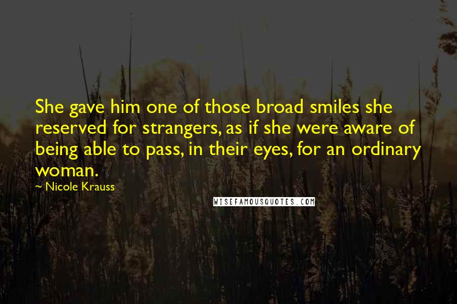 Nicole Krauss Quotes: She gave him one of those broad smiles she reserved for strangers, as if she were aware of being able to pass, in their eyes, for an ordinary woman.