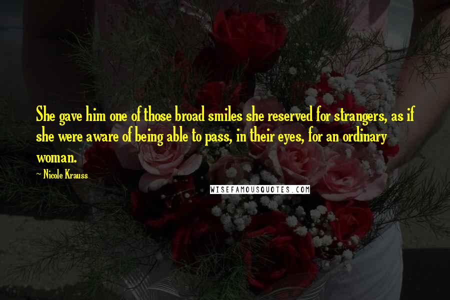 Nicole Krauss Quotes: She gave him one of those broad smiles she reserved for strangers, as if she were aware of being able to pass, in their eyes, for an ordinary woman.