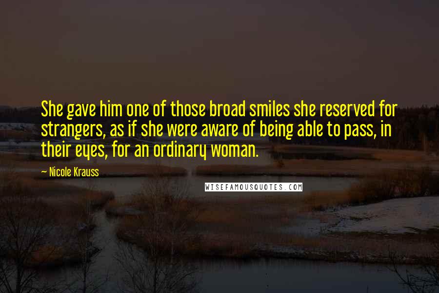 Nicole Krauss Quotes: She gave him one of those broad smiles she reserved for strangers, as if she were aware of being able to pass, in their eyes, for an ordinary woman.