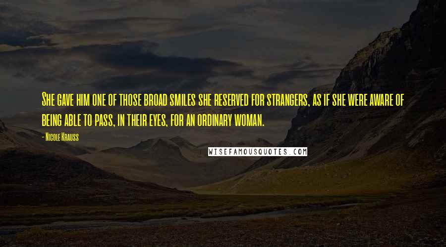 Nicole Krauss Quotes: She gave him one of those broad smiles she reserved for strangers, as if she were aware of being able to pass, in their eyes, for an ordinary woman.