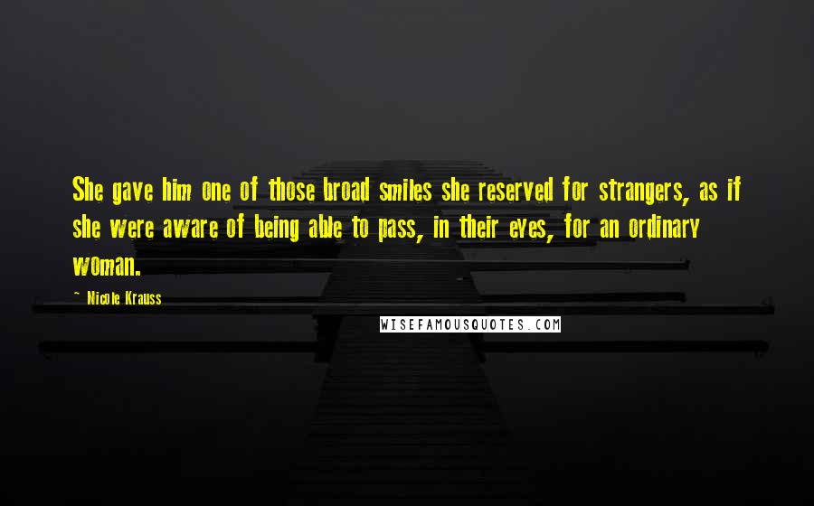 Nicole Krauss Quotes: She gave him one of those broad smiles she reserved for strangers, as if she were aware of being able to pass, in their eyes, for an ordinary woman.