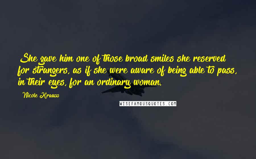 Nicole Krauss Quotes: She gave him one of those broad smiles she reserved for strangers, as if she were aware of being able to pass, in their eyes, for an ordinary woman.