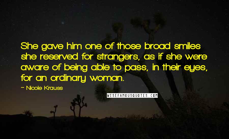 Nicole Krauss Quotes: She gave him one of those broad smiles she reserved for strangers, as if she were aware of being able to pass, in their eyes, for an ordinary woman.