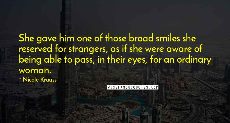 Nicole Krauss Quotes: She gave him one of those broad smiles she reserved for strangers, as if she were aware of being able to pass, in their eyes, for an ordinary woman.