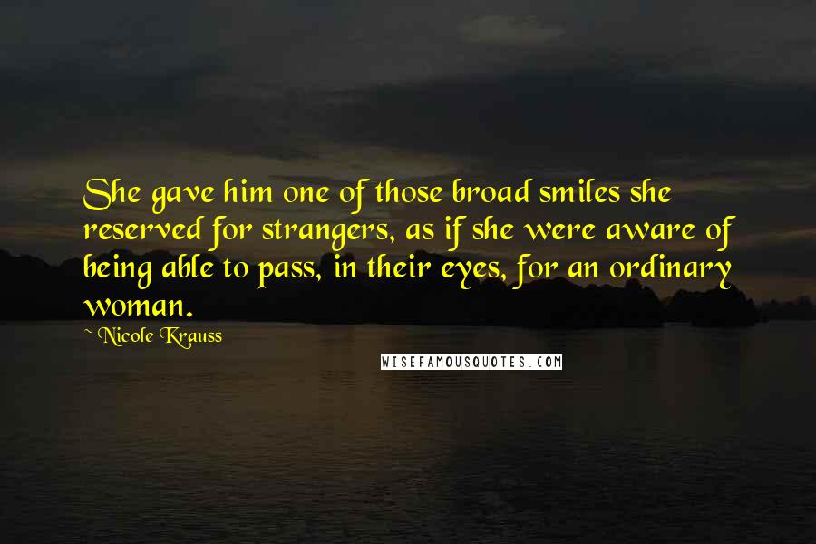 Nicole Krauss Quotes: She gave him one of those broad smiles she reserved for strangers, as if she were aware of being able to pass, in their eyes, for an ordinary woman.