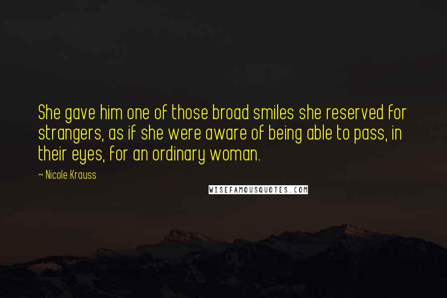 Nicole Krauss Quotes: She gave him one of those broad smiles she reserved for strangers, as if she were aware of being able to pass, in their eyes, for an ordinary woman.