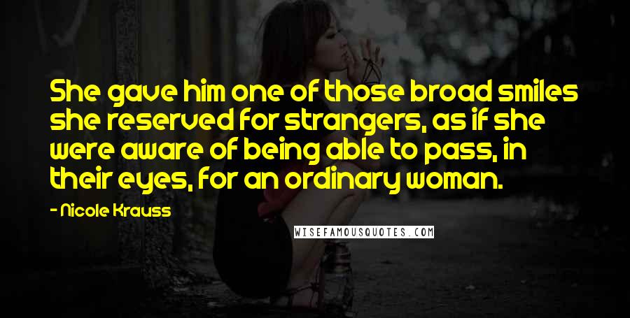 Nicole Krauss Quotes: She gave him one of those broad smiles she reserved for strangers, as if she were aware of being able to pass, in their eyes, for an ordinary woman.