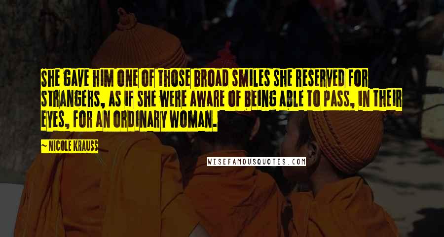 Nicole Krauss Quotes: She gave him one of those broad smiles she reserved for strangers, as if she were aware of being able to pass, in their eyes, for an ordinary woman.