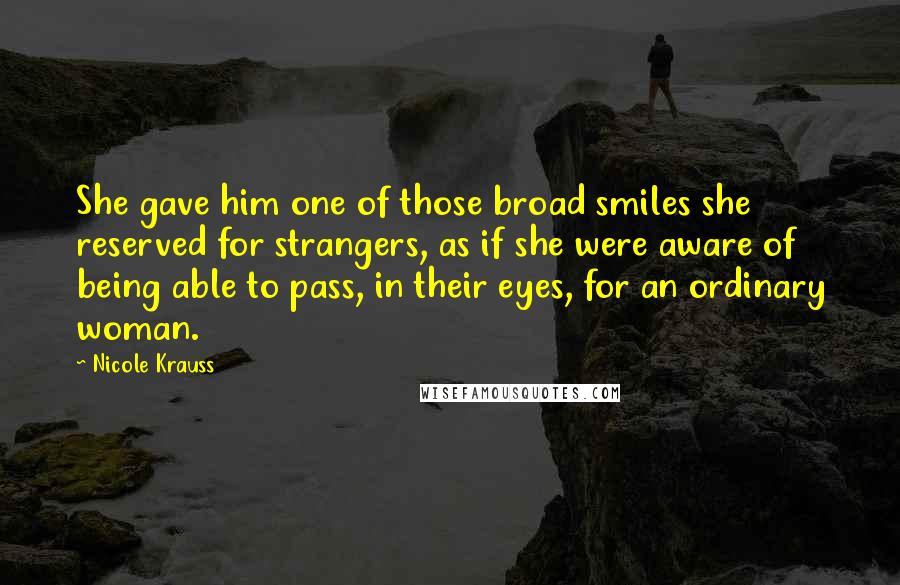 Nicole Krauss Quotes: She gave him one of those broad smiles she reserved for strangers, as if she were aware of being able to pass, in their eyes, for an ordinary woman.