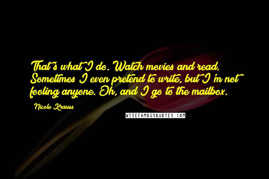 Nicole Krauss Quotes: That's what I do. Watch movies and read. Sometimes I even pretend to write, but I'm not fooling anyone. Oh, and I go to the mailbox.