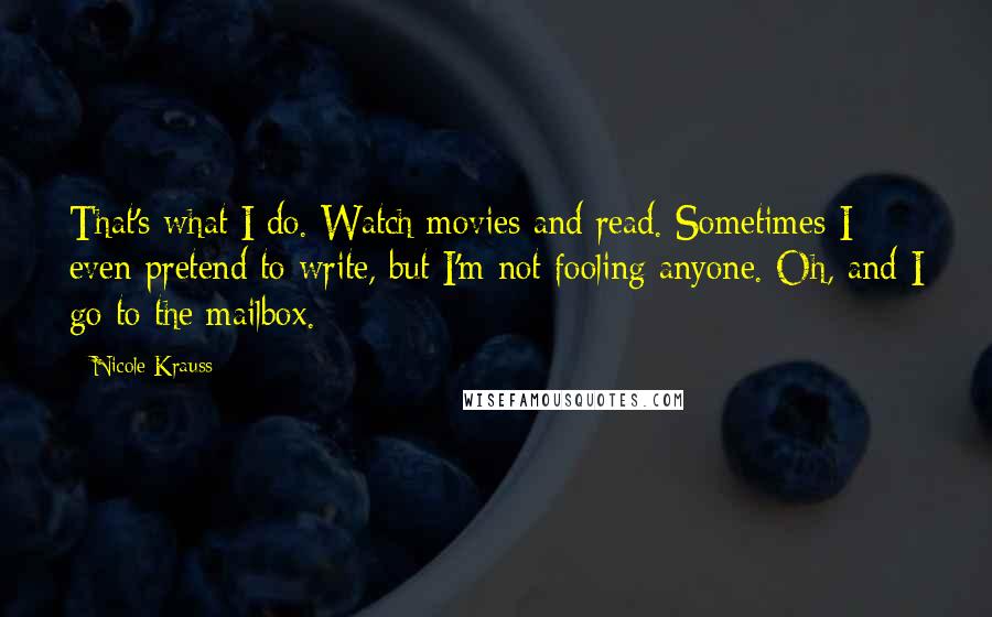 Nicole Krauss Quotes: That's what I do. Watch movies and read. Sometimes I even pretend to write, but I'm not fooling anyone. Oh, and I go to the mailbox.