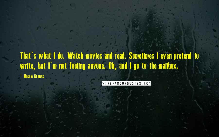 Nicole Krauss Quotes: That's what I do. Watch movies and read. Sometimes I even pretend to write, but I'm not fooling anyone. Oh, and I go to the mailbox.