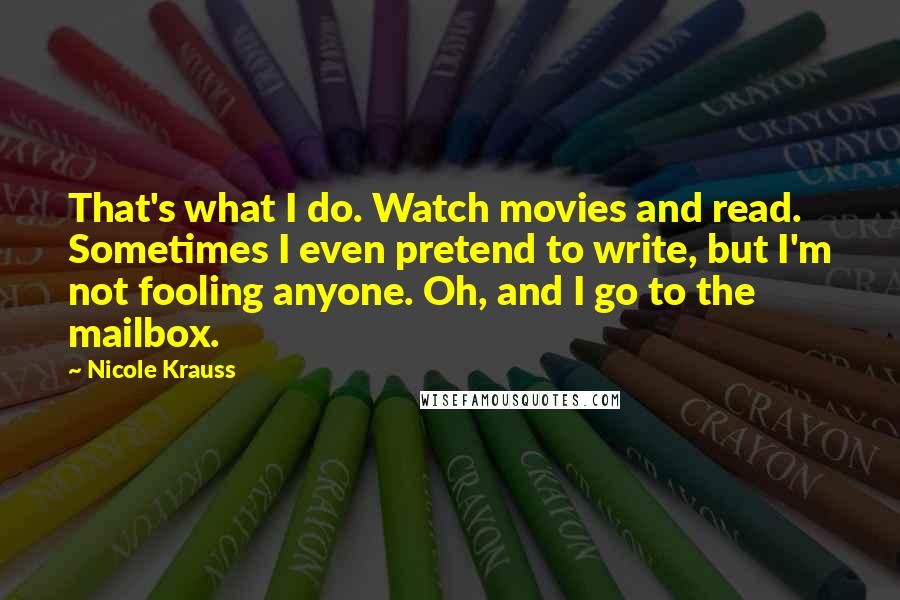 Nicole Krauss Quotes: That's what I do. Watch movies and read. Sometimes I even pretend to write, but I'm not fooling anyone. Oh, and I go to the mailbox.