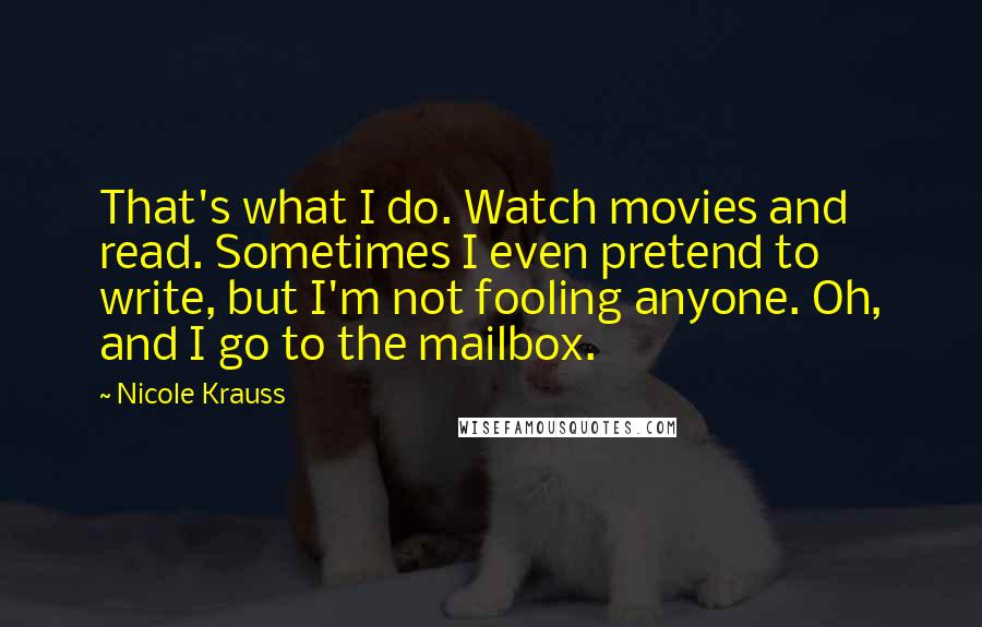 Nicole Krauss Quotes: That's what I do. Watch movies and read. Sometimes I even pretend to write, but I'm not fooling anyone. Oh, and I go to the mailbox.