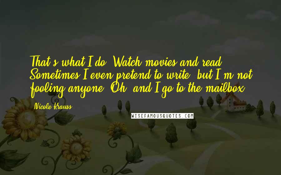 Nicole Krauss Quotes: That's what I do. Watch movies and read. Sometimes I even pretend to write, but I'm not fooling anyone. Oh, and I go to the mailbox.