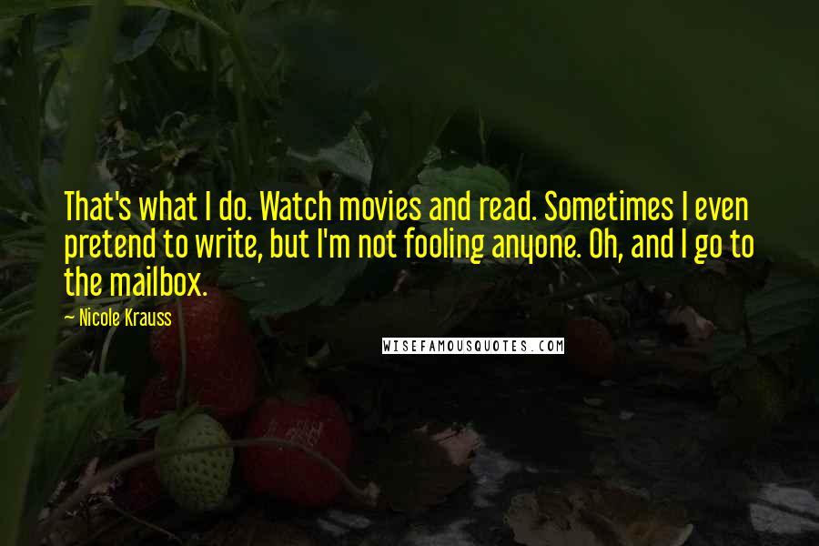 Nicole Krauss Quotes: That's what I do. Watch movies and read. Sometimes I even pretend to write, but I'm not fooling anyone. Oh, and I go to the mailbox.