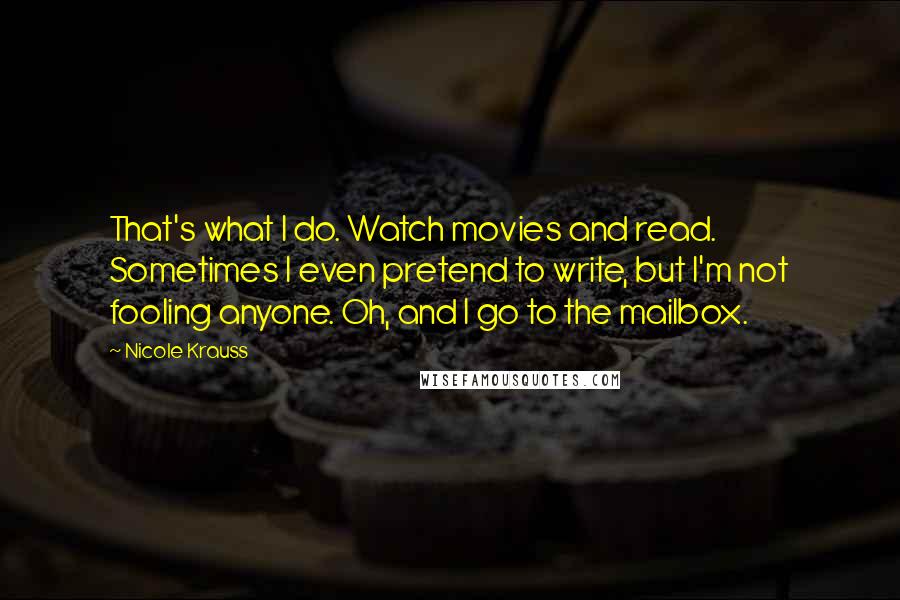 Nicole Krauss Quotes: That's what I do. Watch movies and read. Sometimes I even pretend to write, but I'm not fooling anyone. Oh, and I go to the mailbox.