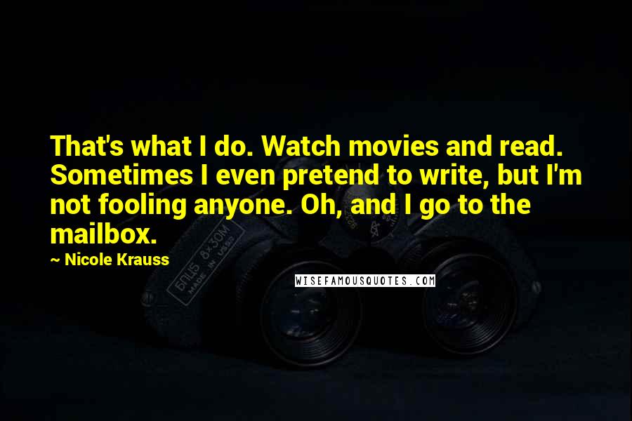 Nicole Krauss Quotes: That's what I do. Watch movies and read. Sometimes I even pretend to write, but I'm not fooling anyone. Oh, and I go to the mailbox.