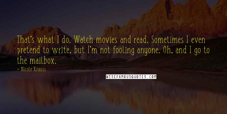 Nicole Krauss Quotes: That's what I do. Watch movies and read. Sometimes I even pretend to write, but I'm not fooling anyone. Oh, and I go to the mailbox.