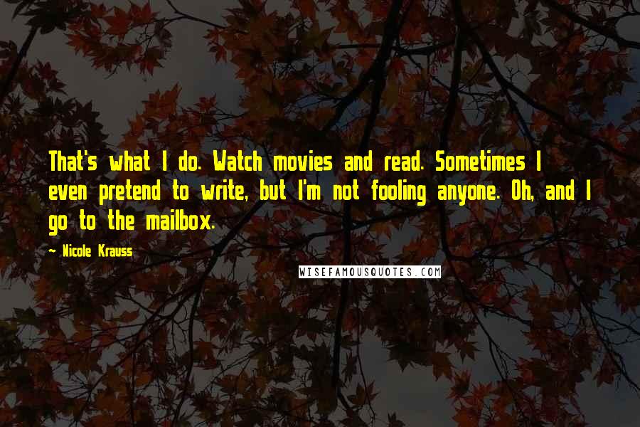 Nicole Krauss Quotes: That's what I do. Watch movies and read. Sometimes I even pretend to write, but I'm not fooling anyone. Oh, and I go to the mailbox.