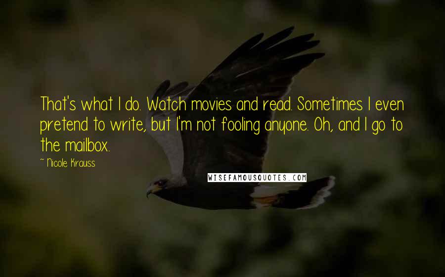 Nicole Krauss Quotes: That's what I do. Watch movies and read. Sometimes I even pretend to write, but I'm not fooling anyone. Oh, and I go to the mailbox.