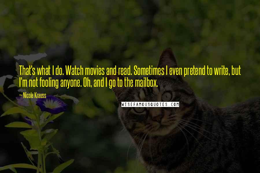 Nicole Krauss Quotes: That's what I do. Watch movies and read. Sometimes I even pretend to write, but I'm not fooling anyone. Oh, and I go to the mailbox.