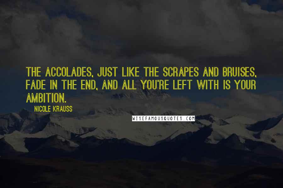 Nicole Krauss Quotes: The accolades, just like the scrapes and bruises, fade in the end, and all you're left with is your ambition.