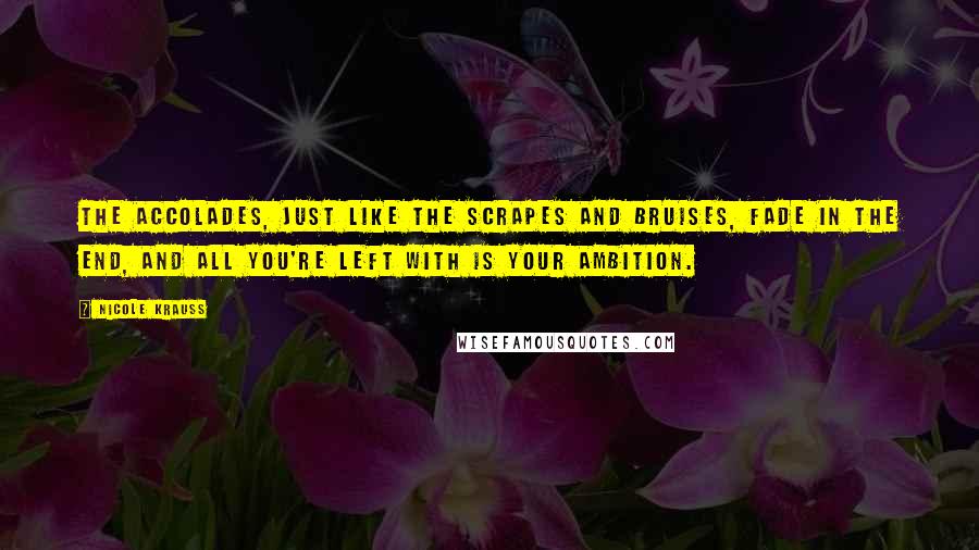 Nicole Krauss Quotes: The accolades, just like the scrapes and bruises, fade in the end, and all you're left with is your ambition.