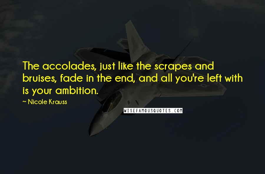 Nicole Krauss Quotes: The accolades, just like the scrapes and bruises, fade in the end, and all you're left with is your ambition.