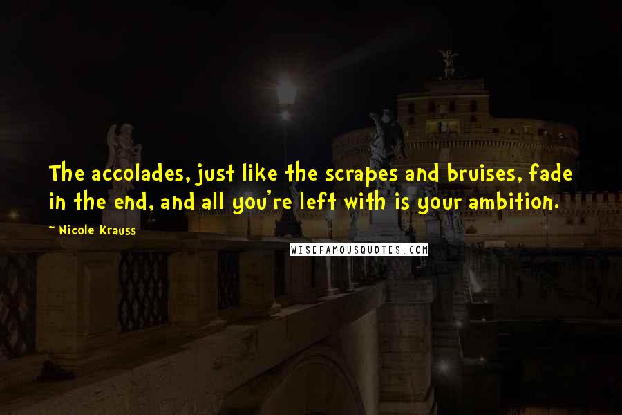 Nicole Krauss Quotes: The accolades, just like the scrapes and bruises, fade in the end, and all you're left with is your ambition.