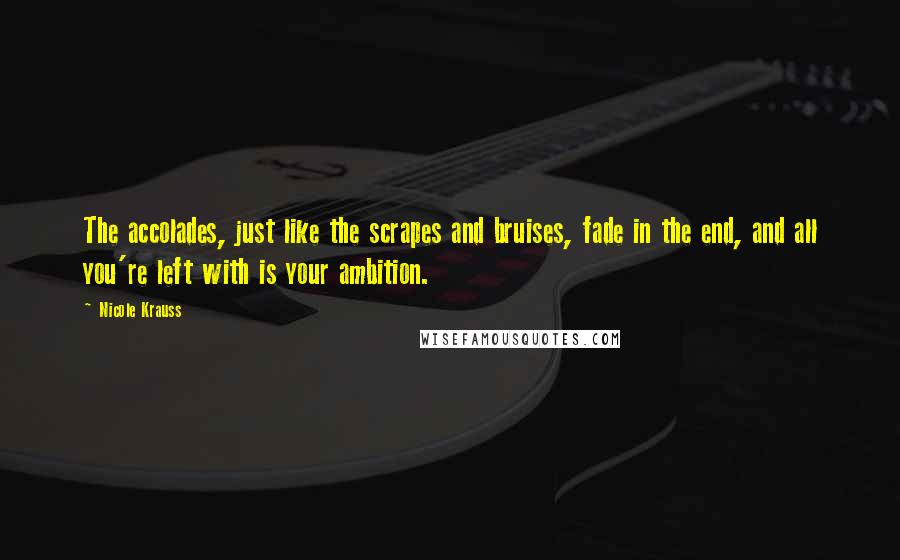 Nicole Krauss Quotes: The accolades, just like the scrapes and bruises, fade in the end, and all you're left with is your ambition.