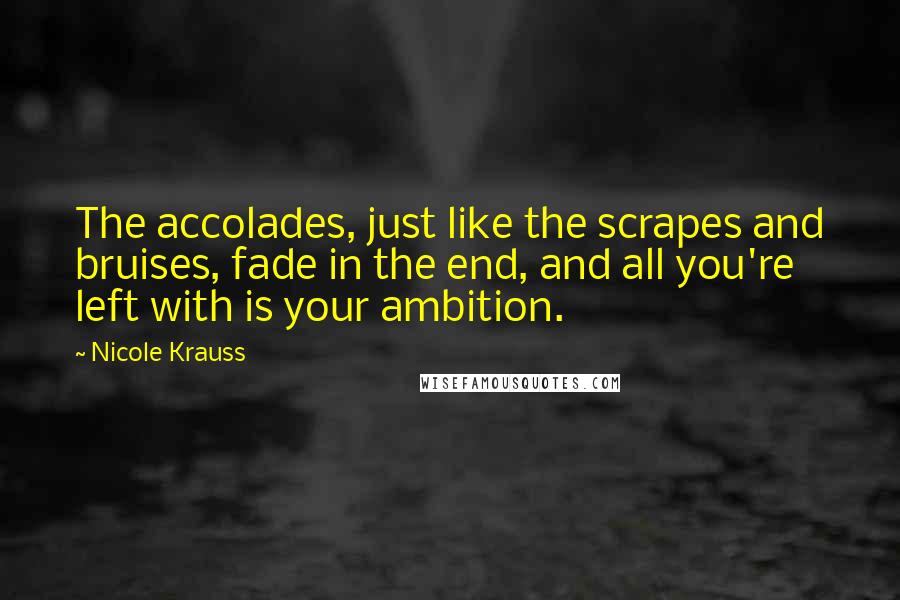 Nicole Krauss Quotes: The accolades, just like the scrapes and bruises, fade in the end, and all you're left with is your ambition.