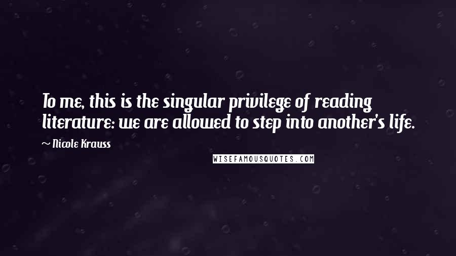 Nicole Krauss Quotes: To me, this is the singular privilege of reading literature: we are allowed to step into another's life.