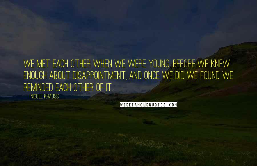 Nicole Krauss Quotes: We met each other when we were young, before we knew enough about disappointment, and once we did we found we reminded each other of it.