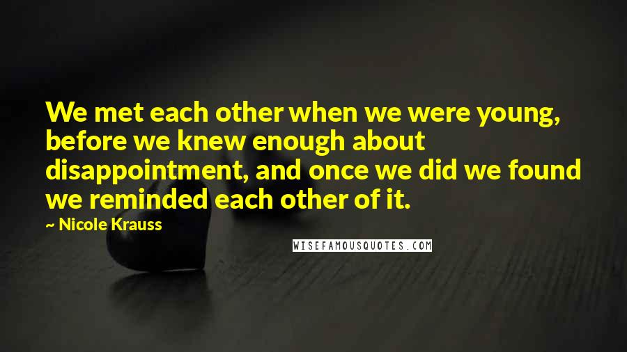 Nicole Krauss Quotes: We met each other when we were young, before we knew enough about disappointment, and once we did we found we reminded each other of it.