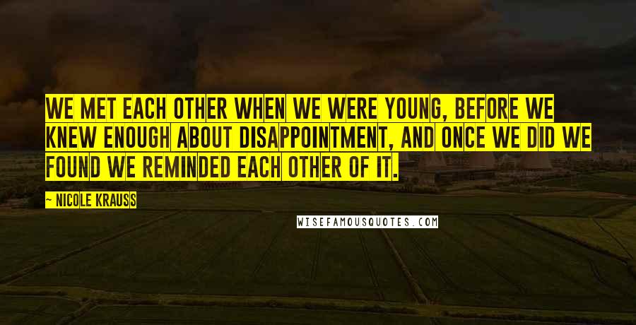 Nicole Krauss Quotes: We met each other when we were young, before we knew enough about disappointment, and once we did we found we reminded each other of it.