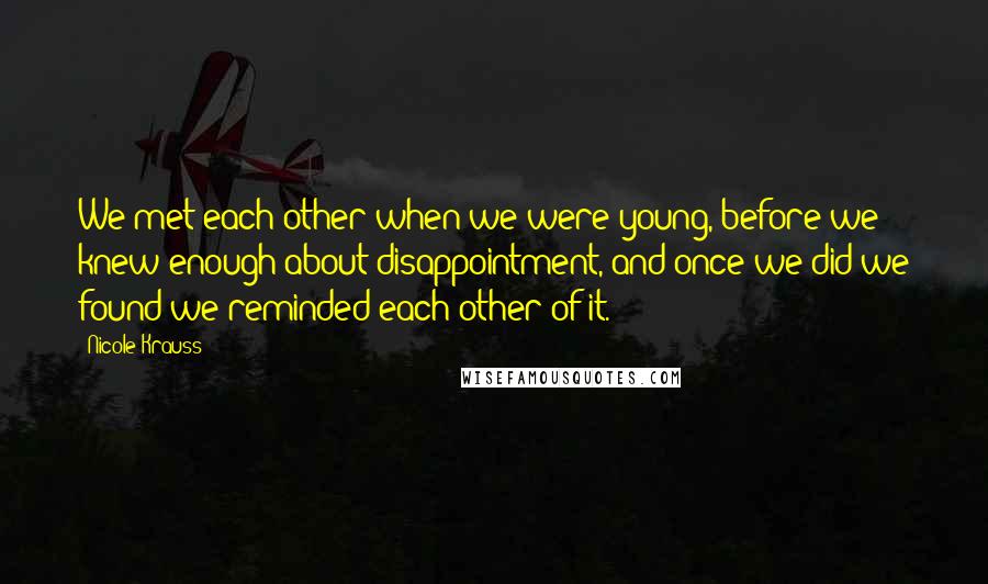 Nicole Krauss Quotes: We met each other when we were young, before we knew enough about disappointment, and once we did we found we reminded each other of it.