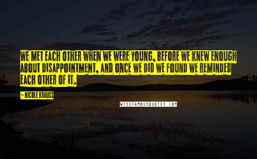 Nicole Krauss Quotes: We met each other when we were young, before we knew enough about disappointment, and once we did we found we reminded each other of it.