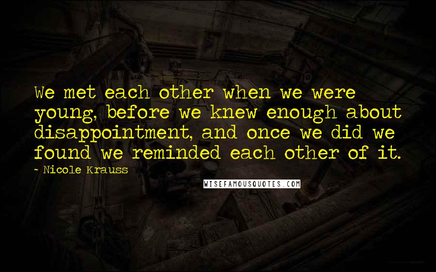 Nicole Krauss Quotes: We met each other when we were young, before we knew enough about disappointment, and once we did we found we reminded each other of it.