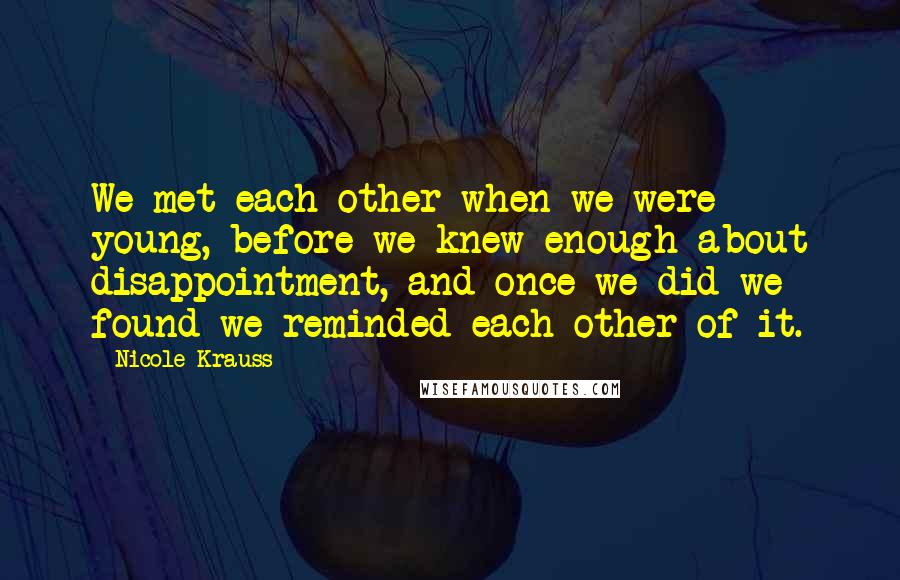 Nicole Krauss Quotes: We met each other when we were young, before we knew enough about disappointment, and once we did we found we reminded each other of it.