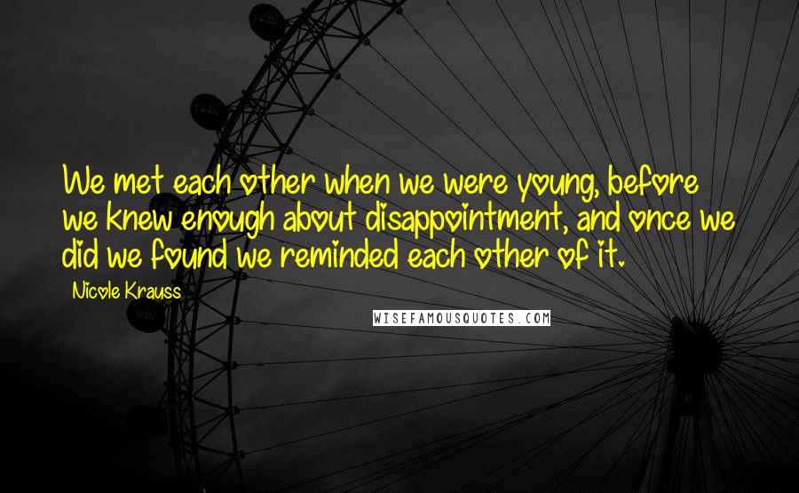 Nicole Krauss Quotes: We met each other when we were young, before we knew enough about disappointment, and once we did we found we reminded each other of it.