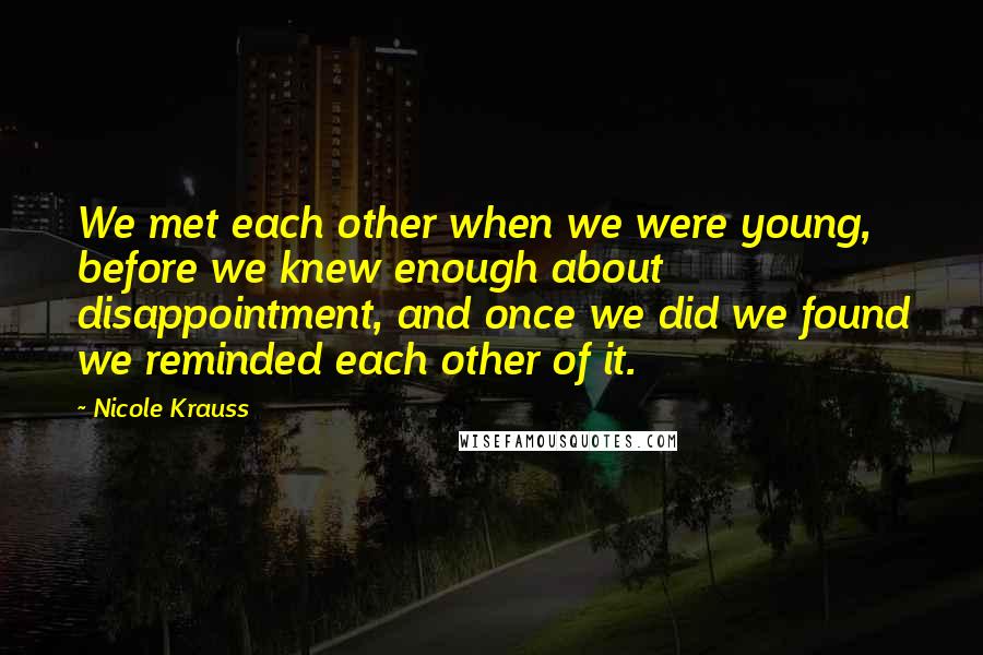 Nicole Krauss Quotes: We met each other when we were young, before we knew enough about disappointment, and once we did we found we reminded each other of it.