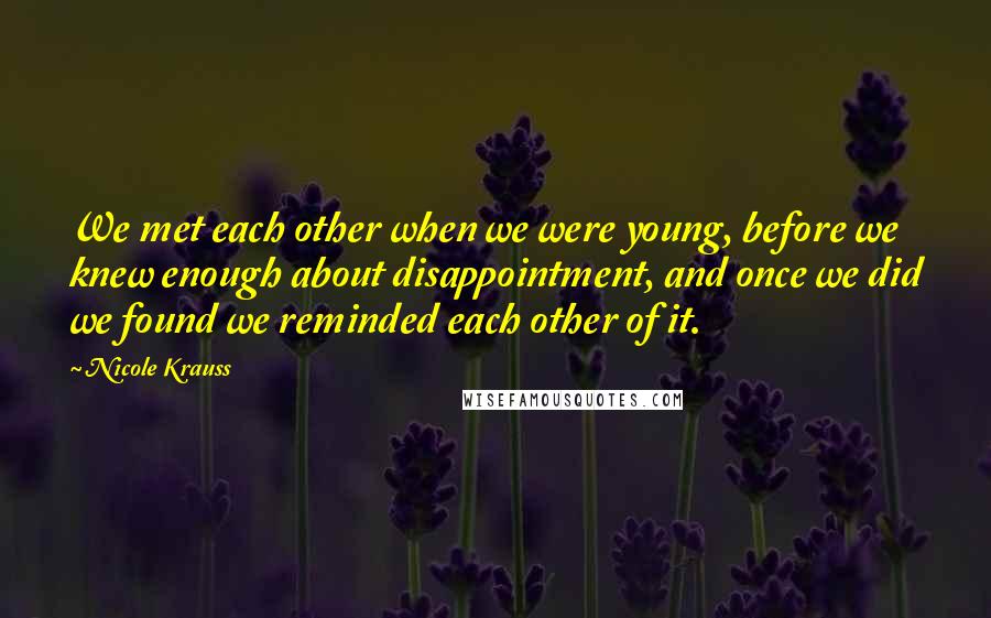 Nicole Krauss Quotes: We met each other when we were young, before we knew enough about disappointment, and once we did we found we reminded each other of it.