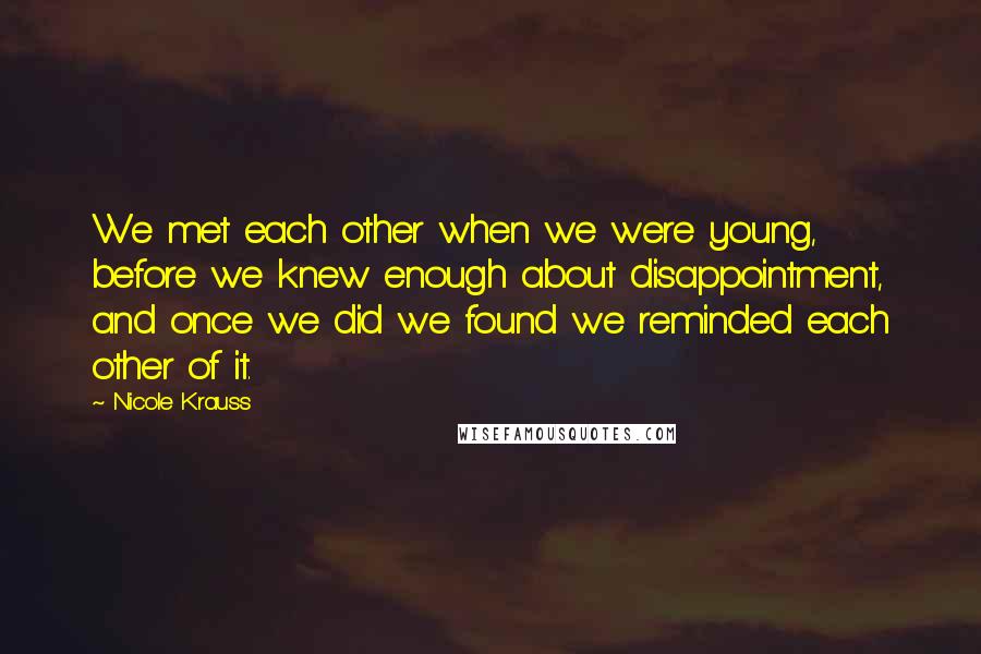 Nicole Krauss Quotes: We met each other when we were young, before we knew enough about disappointment, and once we did we found we reminded each other of it.