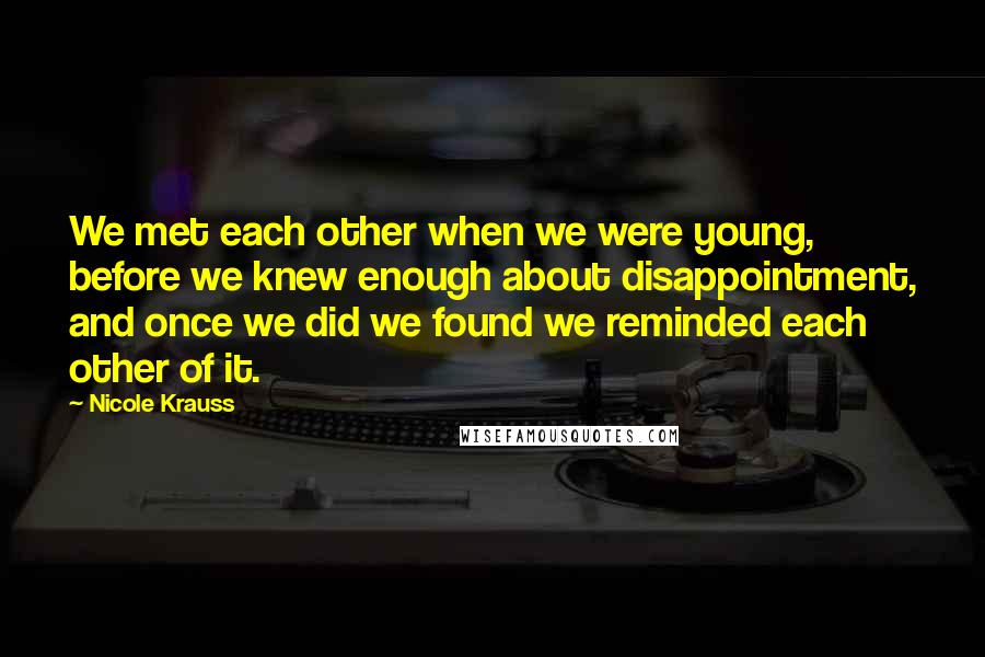 Nicole Krauss Quotes: We met each other when we were young, before we knew enough about disappointment, and once we did we found we reminded each other of it.