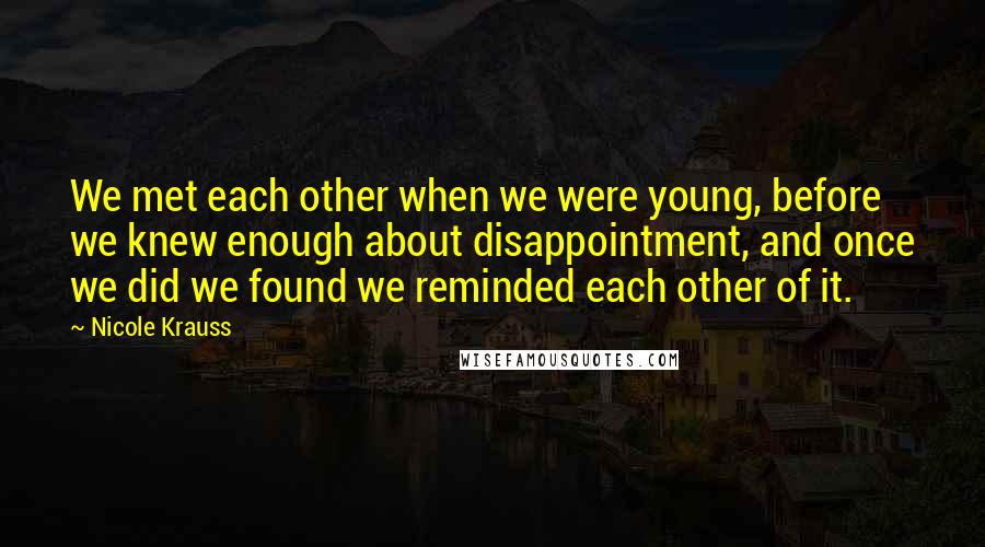 Nicole Krauss Quotes: We met each other when we were young, before we knew enough about disappointment, and once we did we found we reminded each other of it.