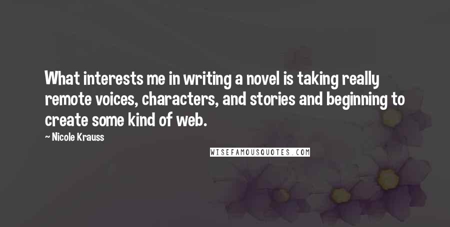 Nicole Krauss Quotes: What interests me in writing a novel is taking really remote voices, characters, and stories and beginning to create some kind of web.