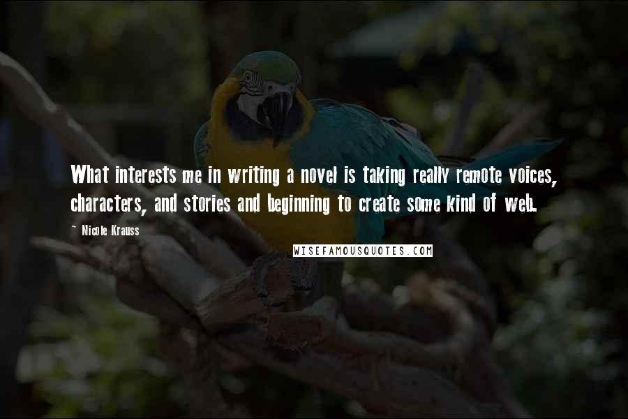 Nicole Krauss Quotes: What interests me in writing a novel is taking really remote voices, characters, and stories and beginning to create some kind of web.
